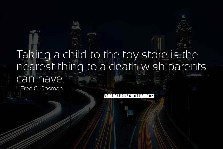 Fred G. Gosman Quotes: Taking a child to the toy store is the nearest thing to a death wish parents can have.