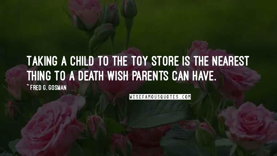Fred G. Gosman Quotes: Taking a child to the toy store is the nearest thing to a death wish parents can have.