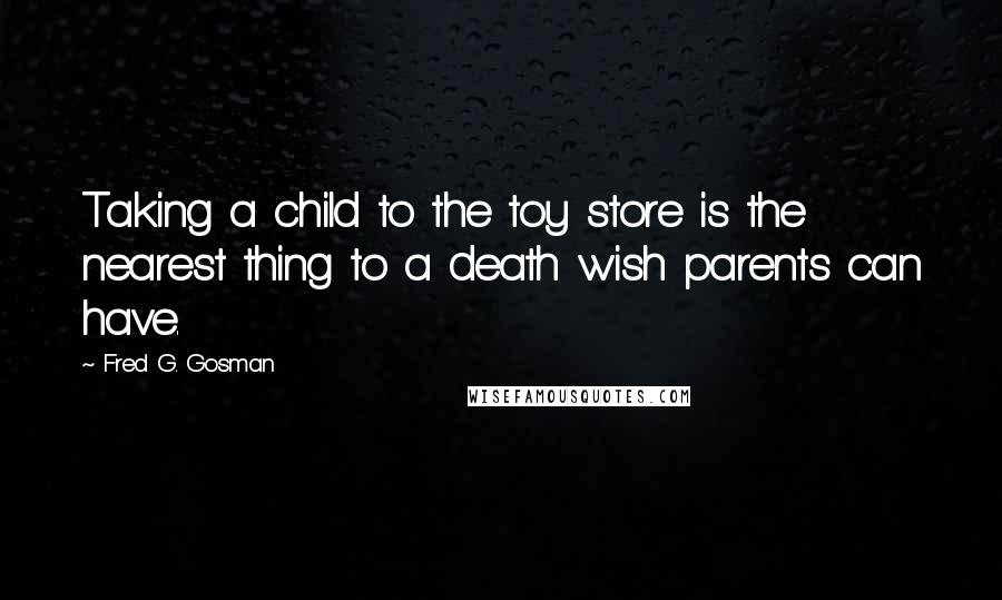 Fred G. Gosman Quotes: Taking a child to the toy store is the nearest thing to a death wish parents can have.