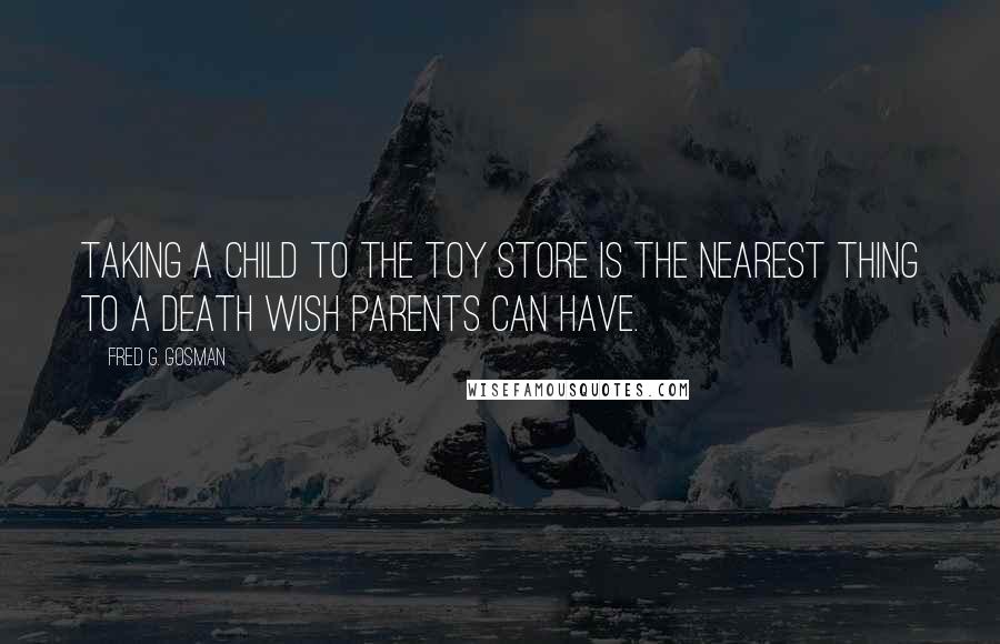 Fred G. Gosman Quotes: Taking a child to the toy store is the nearest thing to a death wish parents can have.