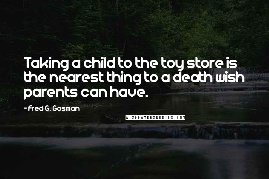 Fred G. Gosman Quotes: Taking a child to the toy store is the nearest thing to a death wish parents can have.