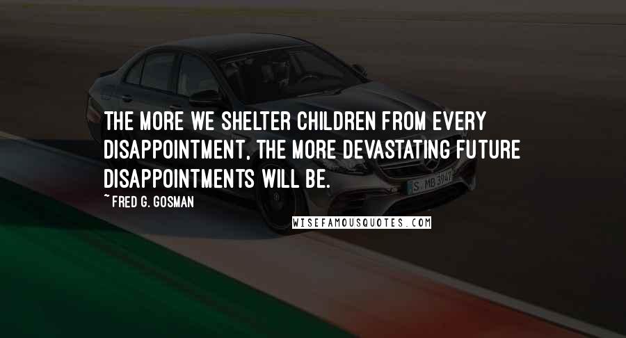 Fred G. Gosman Quotes: The more we shelter children from every disappointment, the more devastating future disappointments will be.