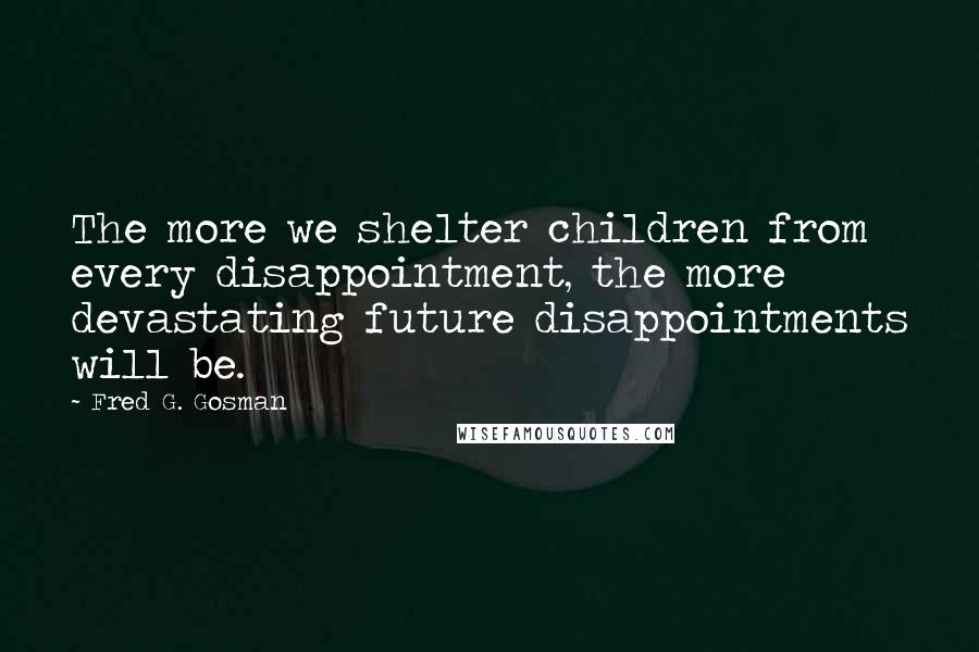 Fred G. Gosman Quotes: The more we shelter children from every disappointment, the more devastating future disappointments will be.