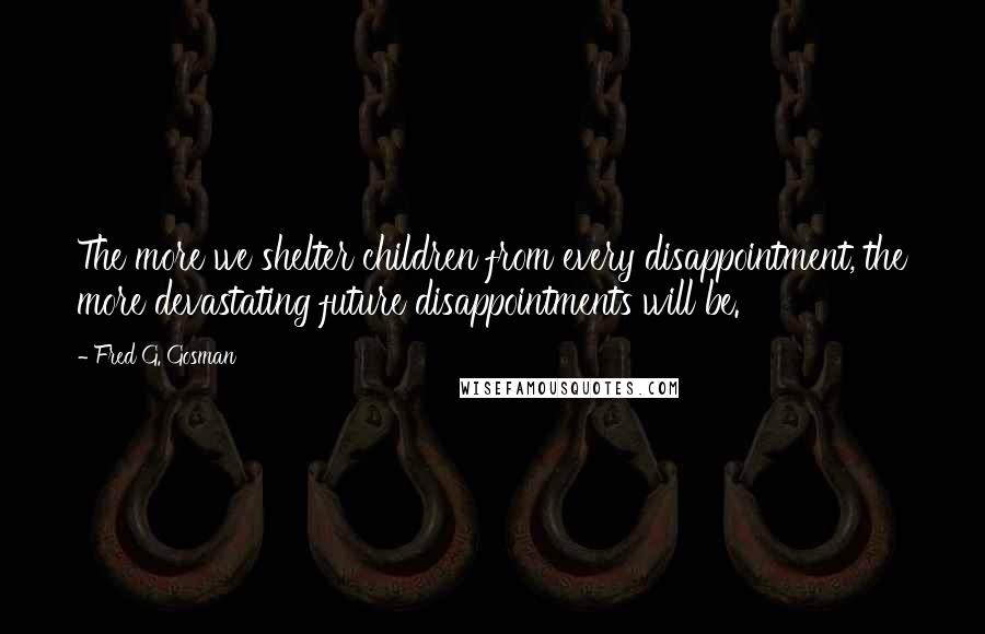 Fred G. Gosman Quotes: The more we shelter children from every disappointment, the more devastating future disappointments will be.