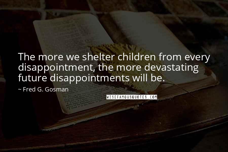 Fred G. Gosman Quotes: The more we shelter children from every disappointment, the more devastating future disappointments will be.