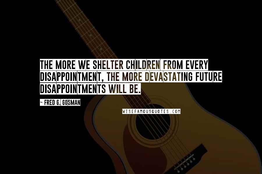 Fred G. Gosman Quotes: The more we shelter children from every disappointment, the more devastating future disappointments will be.