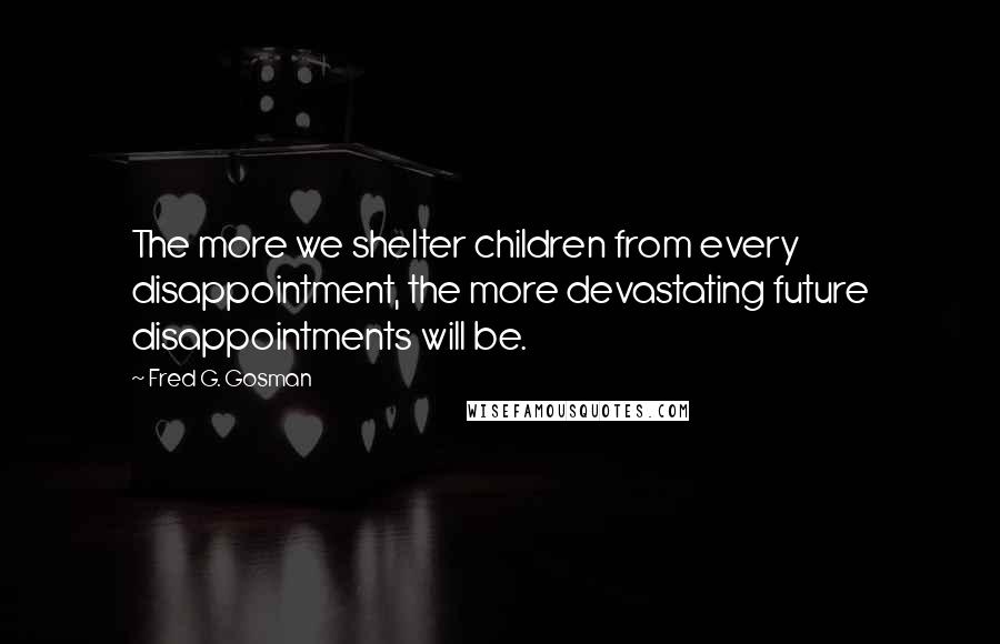 Fred G. Gosman Quotes: The more we shelter children from every disappointment, the more devastating future disappointments will be.