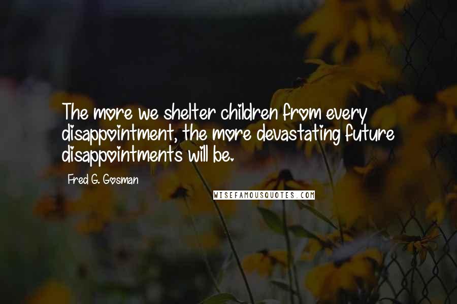 Fred G. Gosman Quotes: The more we shelter children from every disappointment, the more devastating future disappointments will be.