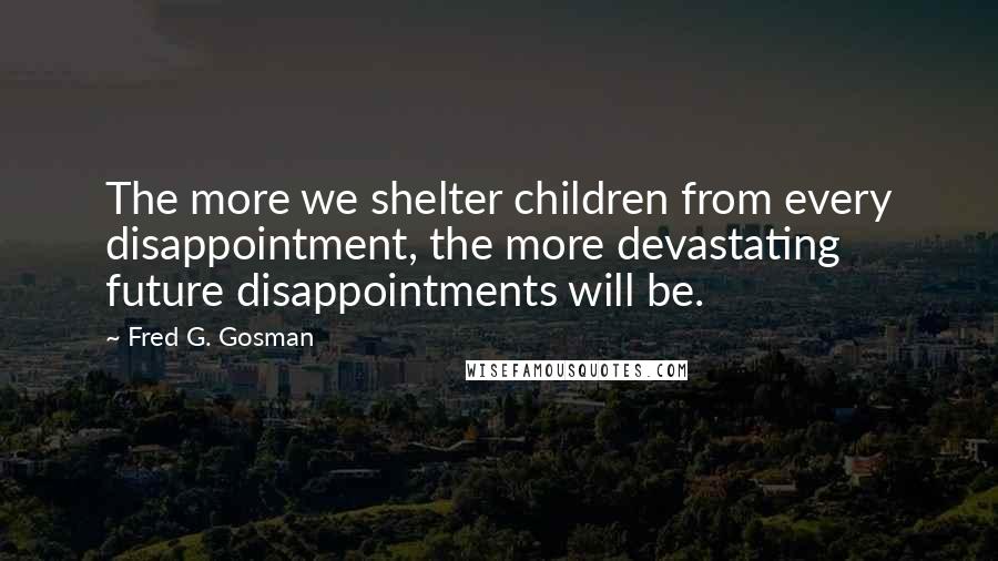 Fred G. Gosman Quotes: The more we shelter children from every disappointment, the more devastating future disappointments will be.