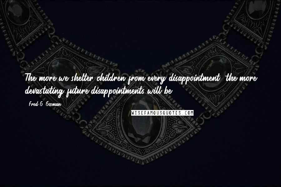 Fred G. Gosman Quotes: The more we shelter children from every disappointment, the more devastating future disappointments will be.