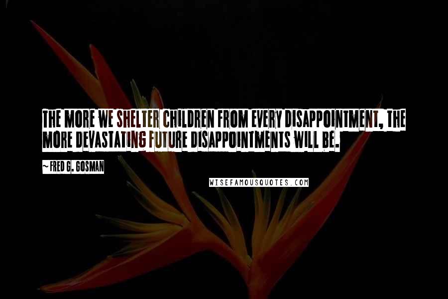 Fred G. Gosman Quotes: The more we shelter children from every disappointment, the more devastating future disappointments will be.