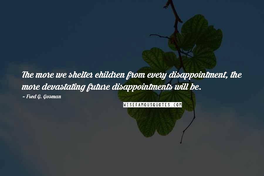 Fred G. Gosman Quotes: The more we shelter children from every disappointment, the more devastating future disappointments will be.