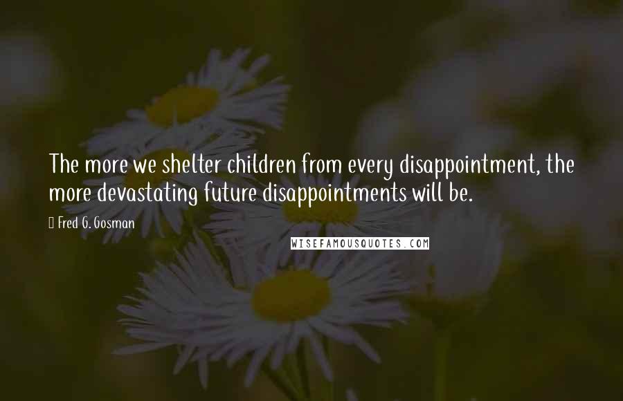 Fred G. Gosman Quotes: The more we shelter children from every disappointment, the more devastating future disappointments will be.