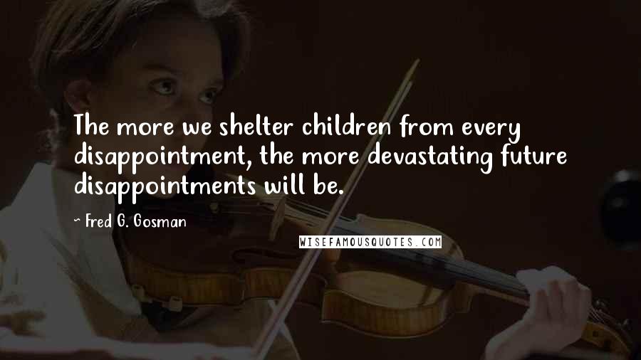 Fred G. Gosman Quotes: The more we shelter children from every disappointment, the more devastating future disappointments will be.