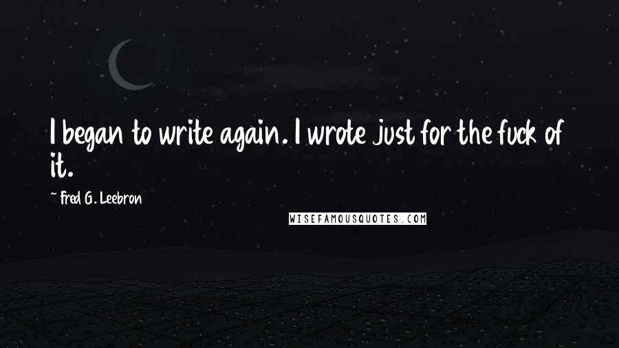 Fred G. Leebron Quotes: I began to write again. I wrote just for the fuck of it.