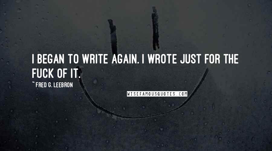 Fred G. Leebron Quotes: I began to write again. I wrote just for the fuck of it.