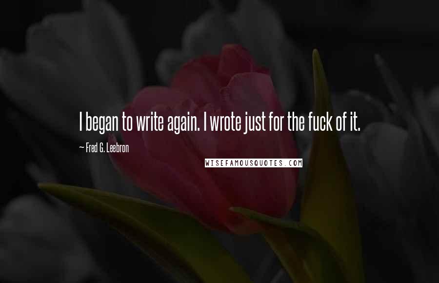 Fred G. Leebron Quotes: I began to write again. I wrote just for the fuck of it.