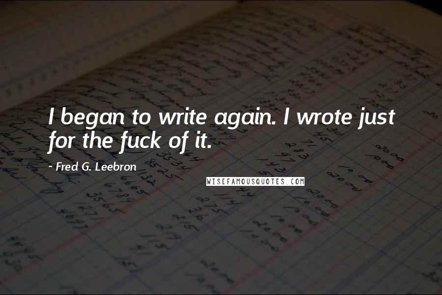 Fred G. Leebron Quotes: I began to write again. I wrote just for the fuck of it.