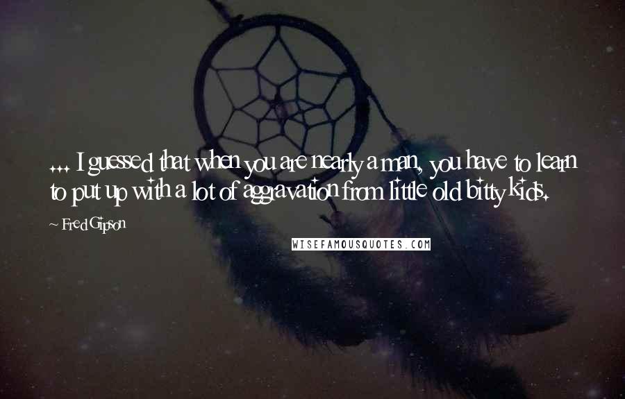 Fred Gipson Quotes: ... I guessed that when you are nearly a man, you have to learn to put up with a lot of aggravation from little old bitty kids.