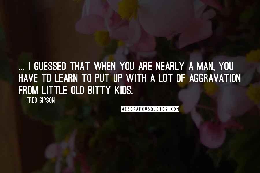 Fred Gipson Quotes: ... I guessed that when you are nearly a man, you have to learn to put up with a lot of aggravation from little old bitty kids.