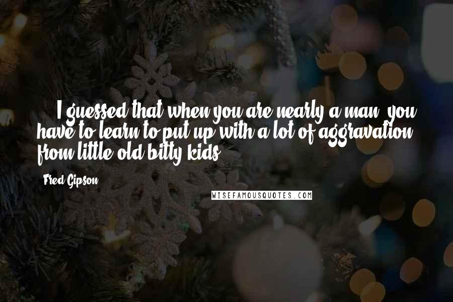 Fred Gipson Quotes: ... I guessed that when you are nearly a man, you have to learn to put up with a lot of aggravation from little old bitty kids.