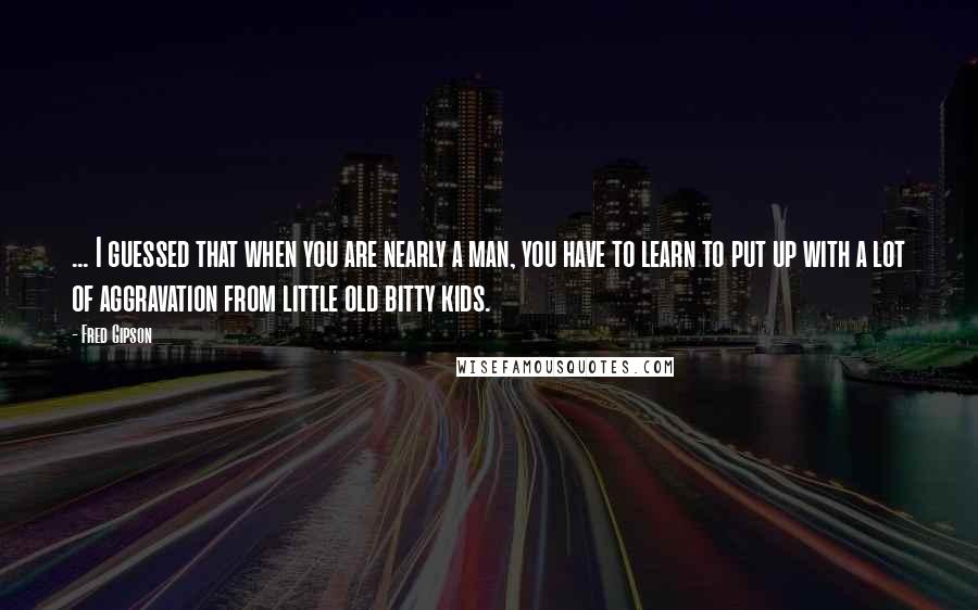 Fred Gipson Quotes: ... I guessed that when you are nearly a man, you have to learn to put up with a lot of aggravation from little old bitty kids.