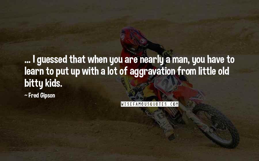 Fred Gipson Quotes: ... I guessed that when you are nearly a man, you have to learn to put up with a lot of aggravation from little old bitty kids.