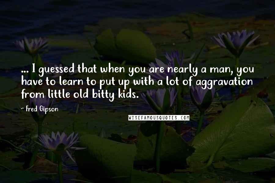 Fred Gipson Quotes: ... I guessed that when you are nearly a man, you have to learn to put up with a lot of aggravation from little old bitty kids.