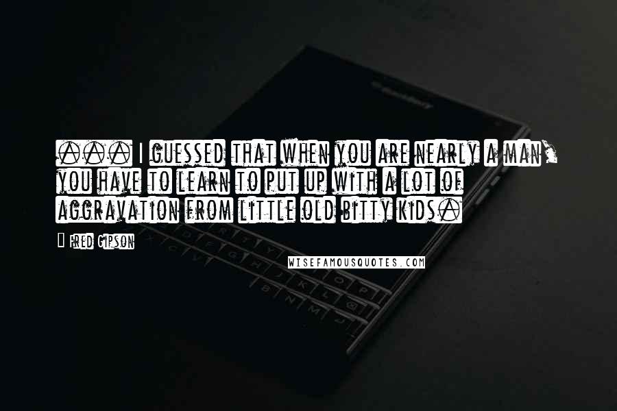 Fred Gipson Quotes: ... I guessed that when you are nearly a man, you have to learn to put up with a lot of aggravation from little old bitty kids.