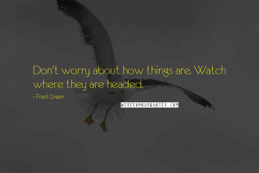 Fred Green Quotes: Don't worry about how things are. Watch where they are headed.