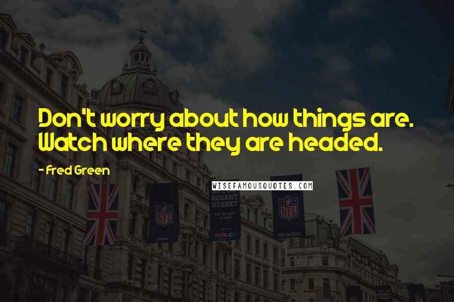 Fred Green Quotes: Don't worry about how things are. Watch where they are headed.