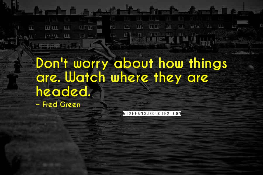 Fred Green Quotes: Don't worry about how things are. Watch where they are headed.