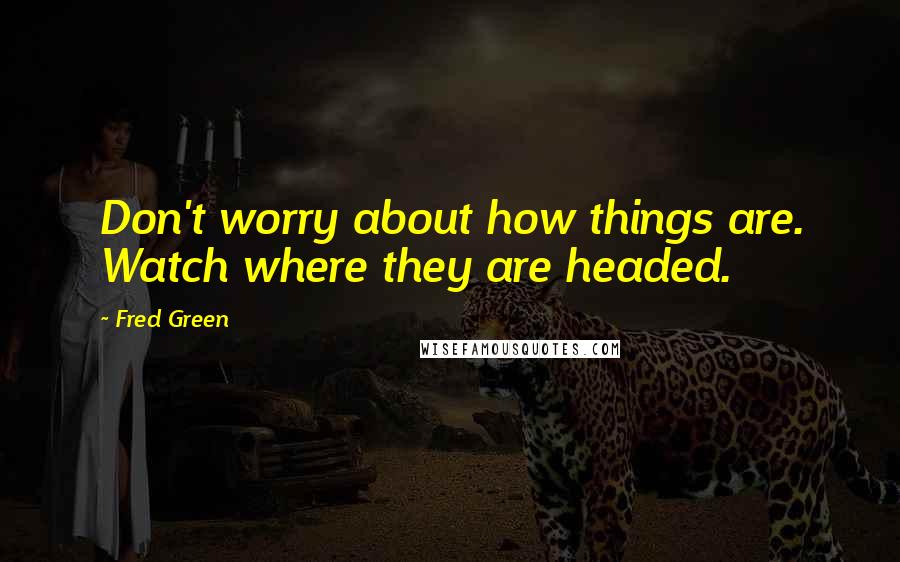 Fred Green Quotes: Don't worry about how things are. Watch where they are headed.