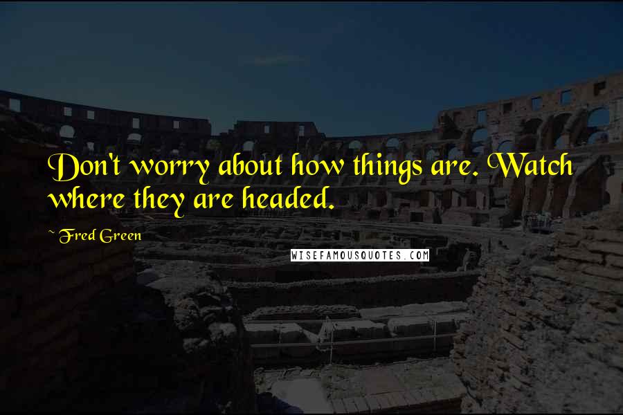 Fred Green Quotes: Don't worry about how things are. Watch where they are headed.