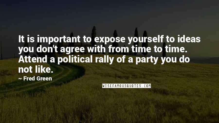 Fred Green Quotes: It is important to expose yourself to ideas you don't agree with from time to time. Attend a political rally of a party you do not like.