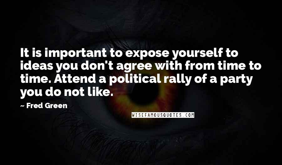 Fred Green Quotes: It is important to expose yourself to ideas you don't agree with from time to time. Attend a political rally of a party you do not like.