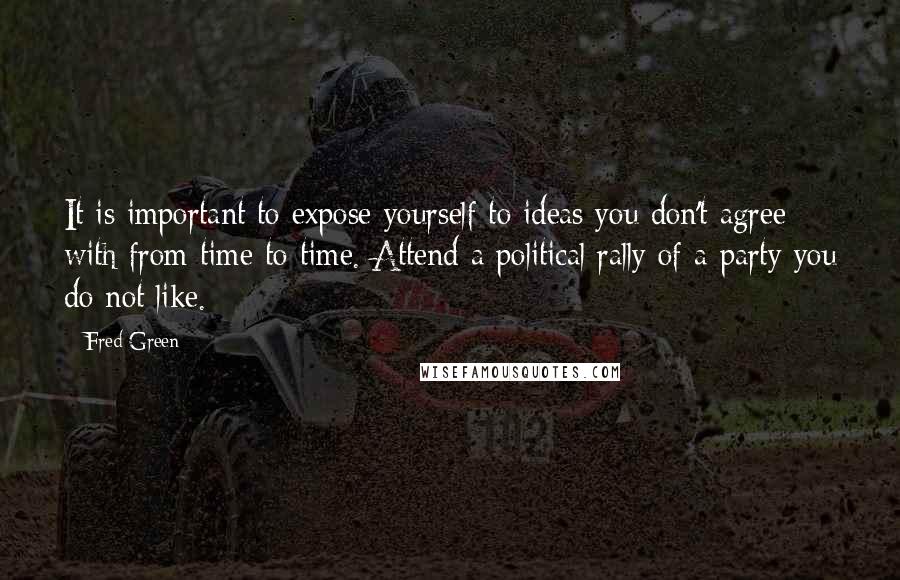 Fred Green Quotes: It is important to expose yourself to ideas you don't agree with from time to time. Attend a political rally of a party you do not like.