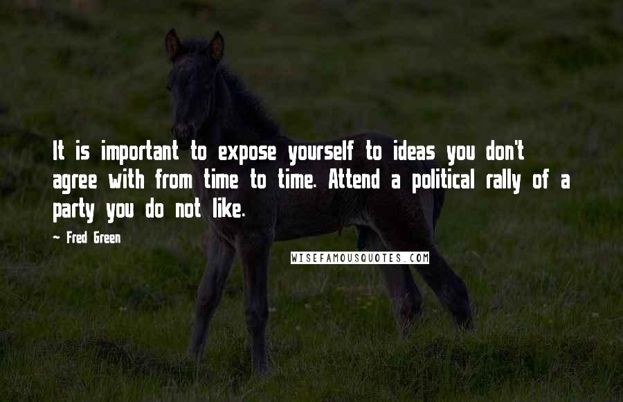 Fred Green Quotes: It is important to expose yourself to ideas you don't agree with from time to time. Attend a political rally of a party you do not like.