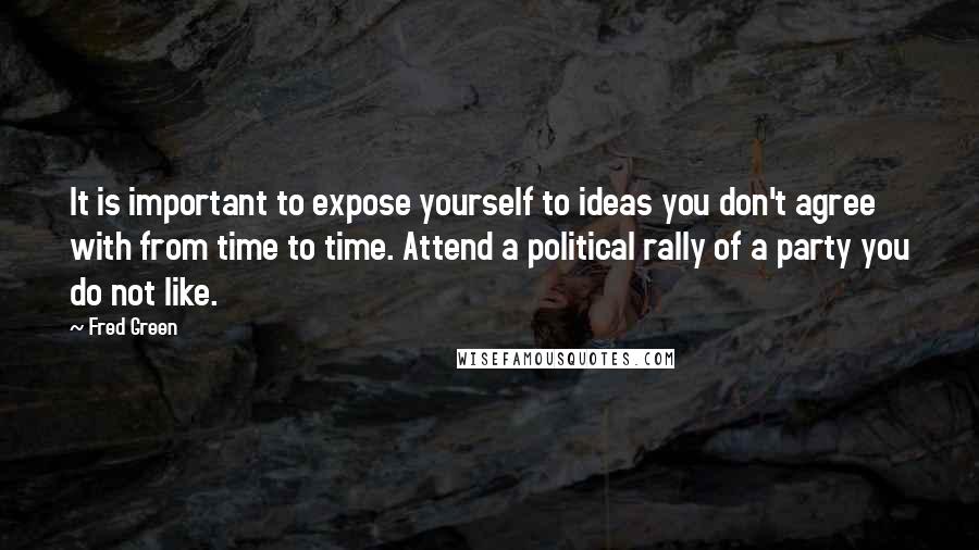 Fred Green Quotes: It is important to expose yourself to ideas you don't agree with from time to time. Attend a political rally of a party you do not like.