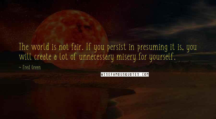 Fred Green Quotes: The world is not fair. If you persist in presuming it is, you will create a lot of unnecessary misery for yourself.