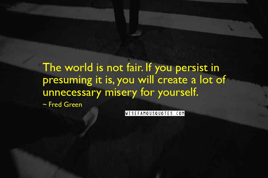 Fred Green Quotes: The world is not fair. If you persist in presuming it is, you will create a lot of unnecessary misery for yourself.