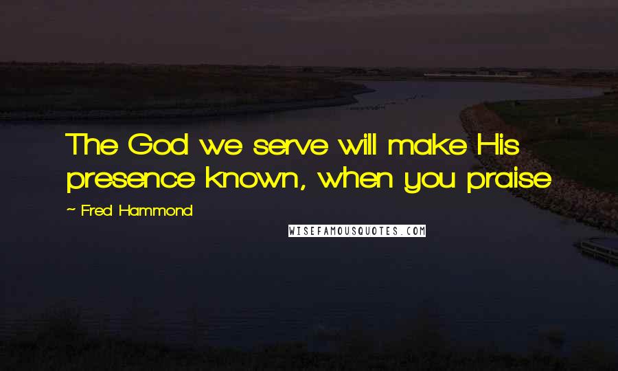 Fred Hammond Quotes: The God we serve will make His presence known, when you praise