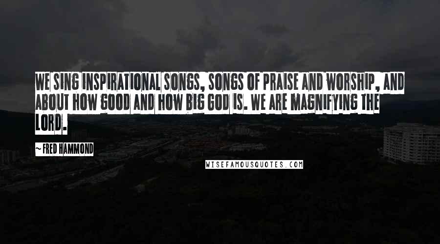 Fred Hammond Quotes: We sing inspirational songs, songs of praise and worship, and about how good and how big God is. We are magnifying the Lord.