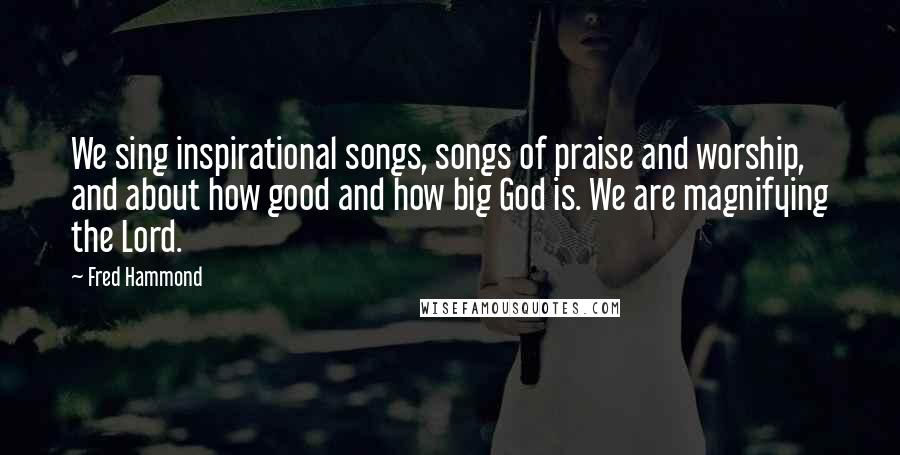 Fred Hammond Quotes: We sing inspirational songs, songs of praise and worship, and about how good and how big God is. We are magnifying the Lord.