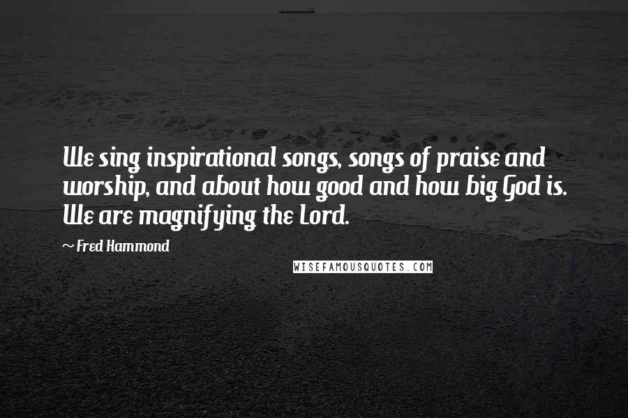 Fred Hammond Quotes: We sing inspirational songs, songs of praise and worship, and about how good and how big God is. We are magnifying the Lord.