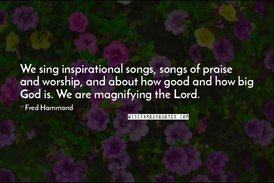 Fred Hammond Quotes: We sing inspirational songs, songs of praise and worship, and about how good and how big God is. We are magnifying the Lord.