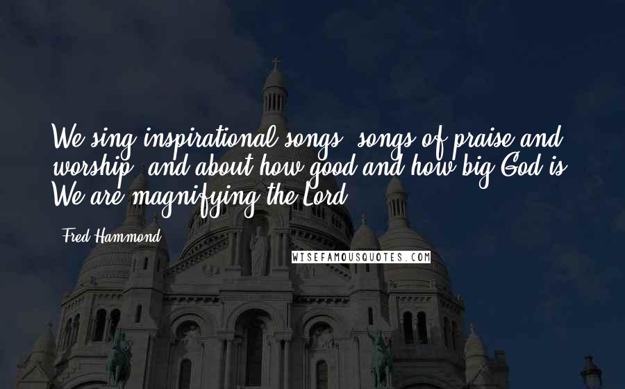 Fred Hammond Quotes: We sing inspirational songs, songs of praise and worship, and about how good and how big God is. We are magnifying the Lord.