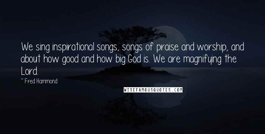Fred Hammond Quotes: We sing inspirational songs, songs of praise and worship, and about how good and how big God is. We are magnifying the Lord.
