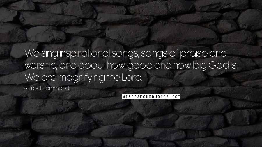 Fred Hammond Quotes: We sing inspirational songs, songs of praise and worship, and about how good and how big God is. We are magnifying the Lord.
