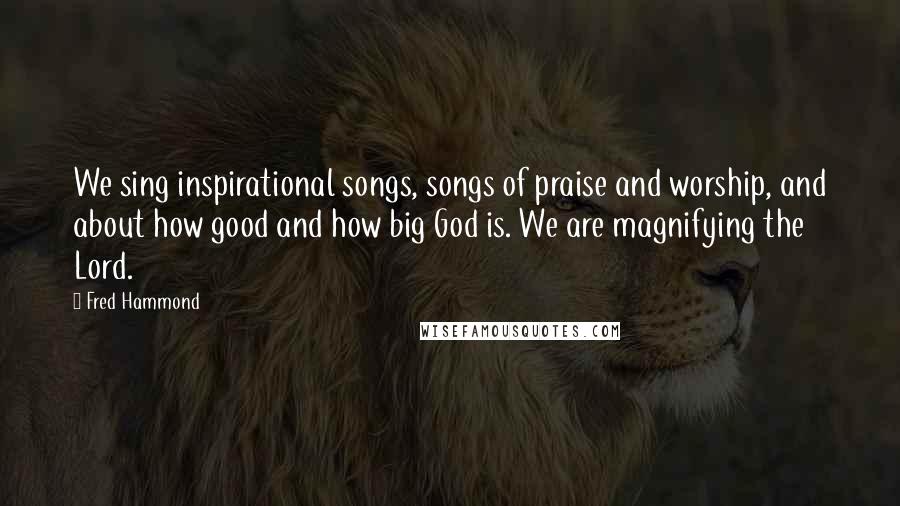 Fred Hammond Quotes: We sing inspirational songs, songs of praise and worship, and about how good and how big God is. We are magnifying the Lord.